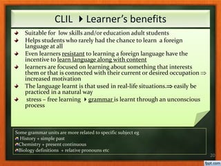 Suitable for low skills and/or education adult students
Helps students who rarely had the chance to learn a foreign
language at all
Even learners resistant to learning a foreign language have the
incentive to learn language along with content
learners are focused on learning about something that interests
them or that is connected with their current or desired occupation 
increased motivation
The language learnt is that used in real-life situations. easily be
practiced in a natural way
stress – free learning grammar is learnt through an unconscious
process
20
CLIL Learner’s benefits
Some grammar units are more related to specific subject eg
History + simple past
Chemistry + present continuous
Biology definitions + relative pronouns etc
 