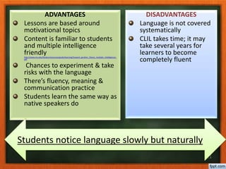 21
ADVANTAGES
Lessons are based around
motivational topics
Content is familiar to students
and multiple intelligence
friendlyhttp://www.niu.edu/facdev/resources/guide/learning/howard_gardner_theory_multiple_intelligences.
pdf
Chances to experiment & take
risks with the language
There’s fluency, meaning &
communication practice
Students learn the same way as
native speakers do
DISADVANTAGES
Language is not covered
systematically
CLIL takes time; it may
take several years for
learners to become
completely fluent
Students notice language slowly but naturally
 