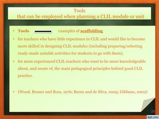 • Tools examples of scaffolding
• for teachers who have little experience in CLIL and would like to become
more skilled in designing CLIL modules (including preparing/selecting
ready-made suitable activities for students to go with them),
• for more experienced CLIL teachers who want to be more knowledgeable
about, and aware of, the main pedagogical principles behind good CLIL
practice.
• (Wood, Bruner and Ross, 1976; Burns and de Silva, 2005; Gibbons, 2002)
23
Tools
that can be employed when planning a CLIL module or unit
 