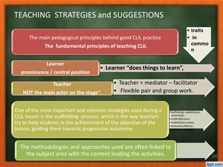 • traits
• in
commo
n
The main pedagogical principles behind good CLIL practice
The fundamental principles of teaching CLIL
• Learner “does things to learn”,
Learner
prominence / central position
• Teacher = mediator – facilitator
• Flexible pair and group work.
Teacher
NOT the main actor on the stage”.
•Scaffolding= καθοδήγηση,
υποστήριξη,
•υποβοηθούμενη
• ανακάλυψη γνώσης
•σκαλωσιά μάθησης
•κλιμακωτή μάθηση,
One of the most important and common strategies used during a
CLIL lesson is the scaffolding process, which is the way teachers
try to help students in the achievement of the objective of the
lesson, guiding them towards progressive autonomy
The methodologies and approaches used are often linked to
the subject area with the content leading the activities. 24
TEACHING STRATEGIES and SUGGESTIONS
 