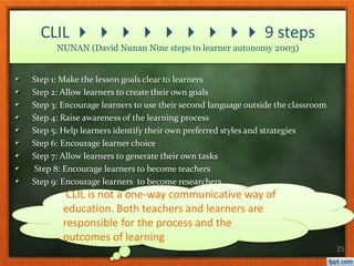 Step 1: Make the lesson goals clear to learners
Step 2: Allow learners to create their own goals
Step 3: Encourage learners to use their second language outside the classroom
Step 4: Raise awareness of the learning process
Step 5: Help learners identify their own preferred styles and strategies
Step 6: Encourage learner choice
Step 7: Allow learners to generate their own tasks
Step 8: Encourage learners to become teachers
Step 9: Encourage learners to become researchers
25
CLIL         9 steps
NUNAN (David Nunan Nine steps to learner autonomy 2003)
CLIL is not a one-way communicative way of
education. Both teachers and learners are
responsible for the process and the
outcomes of learning
 