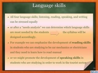 All four language skills; listening, reading, speaking, and writing
can be stressed equally
or after a “needs analysis” we can determine which language skills
are most needed by the students the syllabus will be
designed accordingly.
For example we can emphasize the development of reading skills
in students who are studying to be car mechanics or electricians
and they need to learn how to read manual
or we might promote the development of speaking skills in
students who are studying in order to work in the tourist sector.
28
Language skills
 
