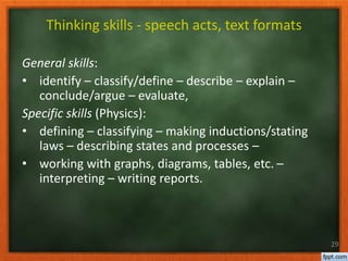 General skills:
• identify – classify/define – describe – explain –
conclude/argue – evaluate,
Specific skills (Physics):
• defining – classifying – making inductions/stating
laws – describing states and processes –
• working with graphs, diagrams, tables, etc. –
interpreting – writing reports.
29
Thinking skills - speech acts, text formats
 