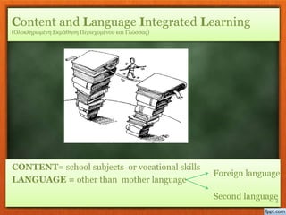CONTENT= school subjects or vocational skills
LANGUAGE = other than mother language
3
Content and Language Integrated Learning
(Ολοκληρωμένη Εκμάθηση Περιεχομένου και Γλώσσας)
Foreign language
Second language
 