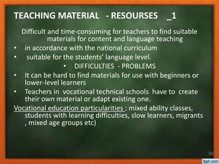 30
Difficult and time-consuming for teachers to find suitable
materials for content and language teaching
• in accordance with the national curriculum
• suitable for the students’ language level.
• DIFFICULTIES - PROBLEMS
• It can be hard to find materials for use with beginners or
lower-level learners
• Teachers in vocational technical schools have to create
their own material or adapt existing one.
Vocational education particularities : mixed ability classes,
students with learning difficulties, slow learners, migrants
, mixed age groups etc)
TEACHING MATERIAL - RESOURSES _1
 