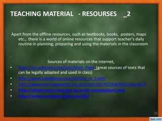 Apart from the offline resources, such as textbooks, books, posters, maps
etc., there is a world of online resources that support teacher’s daily
routine in planning, preparing and using the materials in the classroom
.
Sources of materials on the internet,
• https://en.wikipedia.org/wiki/Main_Page (great sources of texts that
can be legally adapted and used in class)
• http://www.isabelperez.com/clil/clicl_m_5.htm
• http://www.teachingenglish.org.uk/article/clil-%E2%80%93-how-do-it
• http://clileducation.blogspot.gr/p/clil-compendium.html
• http://www.onestopenglish.com/clil/
31
TEACHING MATERIAL - RESOURSES _2
 