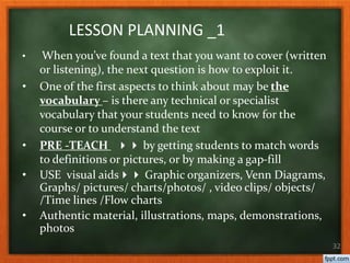 • When you’ve found a text that you want to cover (written
or listening), the next question is how to exploit it.
• One of the first aspects to think about may be the
vocabulary – is there any technical or specialist
vocabulary that your students need to know for the
course or to understand the text
• PRE -TEACH  by getting students to match words
to definitions or pictures, or by making a gap-fill
• USE visual aids Graphic organizers, Venn Diagrams,
Graphs/ pictures/ charts/photos/ , video clips/ objects/
/Time lines /Flow charts
• Authentic material, illustrations, maps, demonstrations,
photos
32
LESSON PLANNING _1
 