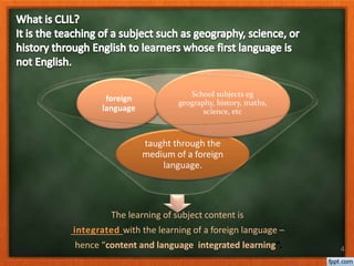 The learning of subject content is
integrated with the learning of a foreign language –
hence “content and language integrated learning”.
taught through the
medium of a foreign
language.
foreign
language
School subjects eg
geography, history, maths,
science, etc
4
 