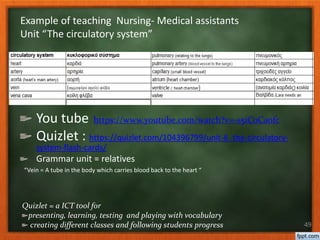 You tube https://www.youtube.com/watch?v=-s5iCoCaofc
Quizlet : https://quizlet.com/104396799/unit-6_the-circulatory-
system-flash-cards/
Grammar unit = relatives
“Vein = A tube in the body which carries blood back to the heart “
49
Example of teaching Nursing- Medical assistants
Unit “The circulatory system”
Quizlet = a ICT tool for
presenting, learning, testing and playing with vocabulary
creating different classes and following students progress
 