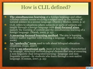 The simultaneous learning of a foreign language and other
syllabus content means studying a subject such as the history of
natural science in a second language. (Navés y Muñoz, 2000, p. 2)
CLIL refers to situations where subjects or parts of subjects are
taught through a foreign language with dual-focused aims,
namely the learning of content and the simultaneous learning of a
foreign language. (Marsh, 2002, p. 15)
A meaning-focused learning method. The aim is learning
subject matter together with learning a language. (Van de Craen,
2006)
An “umbrella” term used to talk about bilingual education
situations. (Gajo, 2007)
CLIL is an educational path, more or less lengthy, characterized
by strategic, structural methodological choices that aim at ensuring
a non-linguistic dual integrated learning—language and non-
linguistic content—by students who learn through a non-native
language. (Coonan, 2007, p. 23)
5
How is CLIL defined?
 