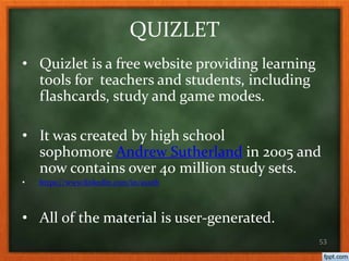 QUIZLET
• Quizlet is a free website providing learning
tools for teachers and students, including
flashcards, study and game modes.
• It was created by high school
sophomore Andrew Sutherland in 2005 and
now contains over 40 million study sets.
• https://www.linkedin.com/in/asuth
• All of the material is user-generated.
53
 