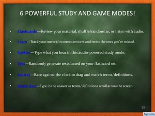 6 POWERFUL STUDY AND GAME MODES!
• Flashcards—Review your material, shuffle/randomize, or listen with audio.
• Learn—Track your correct/incorrect answers and retest the ones you've missed.
• Speller—Type what you hear in this audio-powered study mode.
• Test—Randomly generate tests based on your flashcard set.
• Scatter—Race against the clock to drag and match terms/definitions.
• Space Race—Type in the answer as terms/definitions scroll across the screen.
55
 
