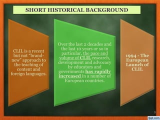 9
CLIL is a recent
but not “brand-
new” approach to
the teaching of
content and
foreign languages.
Οver the last 2 decades and
the last 10 years or so in
particular, the pace and
volume of CLIL research,
development and advocacy
by educators and
governments has rapidly
increased in a number of
European countries.
1994 - The
European
Launch of
CLIL
SHORT HISTORICAL BACKGROUND
 