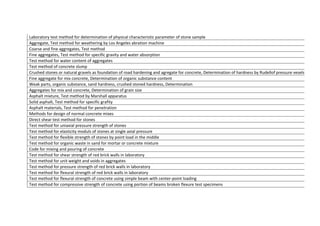 Laboratory	
  test	
  method	
  for	
  determination	
  of	
  physical	
  characteristic	
  parameter	
  of	
  stone	
  sample	
  
Aggregate,	
  Test	
  method	
  for	
  weathering	
  by	
  Los	
  Angeles	
  abration	
  machine	
  
Coarse	
  and	
  fine	
  aggregates,	
  Test	
  method	
  
Fine	
  aggregates,	
  Test	
  method	
  for	
  specific	
  gravity	
  and	
  water	
  absorption	
  
Test	
  method	
  for	
  water	
  content	
  of	
  aggregates	
  
Test	
  method	
  of	
  concrete	
  slump	
  
Crushed	
  stones	
  or	
  natural	
  gravels	
  as	
  foundation	
  of	
  road	
  hardening	
  and	
  agregate	
  for	
  concrete,	
  Determination	
  of	
  hardness	
  by	
  Rudellof	
  pressure	
  vesels	
  
Fine	
  aggregate	
  for	
  mix	
  concrete,	
  Determination	
  of	
  organic	
  substance	
  content	
  
Weak	
  parts,	
  organic	
  substance,	
  sand	
  hardness,	
  crushed	
  stoned	
  hardness,	
  Determination	
  
Aggregates	
  for	
  mix	
  and	
  concrete,	
  Determination	
  of	
  grain	
  size	
  
Asphalt	
  mixture,	
  Test	
  method	
  by	
  Marshall	
  apparatus	
  
Solid	
  asphalt,	
  Test	
  method	
  for	
  specific	
  grafity	
  
Asphalt	
  materials,	
  Test	
  method	
  for	
  penetration	
  
Methods	
  for	
  design	
  of	
  normal	
  concrete	
  mixes	
  
Direct	
  shear	
  test	
  method	
  for	
  stones	
  
Test	
  method	
  for	
  uniaxial	
  pressure	
  strength	
  of	
  stones	
  
Test	
  method	
  for	
  elasticity	
  moduls	
  of	
  stones	
  at	
  single	
  axial	
  pressure	
  
Test	
  method	
  for	
  flexible	
  strength	
  of	
  stones	
  by	
  point	
  load	
  in	
  the	
  middle	
  
Test	
  method	
  for	
  organic	
  waste	
  in	
  sand	
  for	
  mortar	
  or	
  concrete	
  mixture	
  
Code	
  for	
  mixing	
  and	
  pouring	
  of	
  concrete	
  
Test	
  method	
  for	
  shear	
  strength	
  of	
  red	
  brick	
  walls	
  in	
  laboratory	
  
Test	
  method	
  for	
  unit	
  weight	
  and	
  voids	
  in	
  aggregates	
  
Test	
  method	
  for	
  pressure	
  strength	
  of	
  red	
  brick	
  walls	
  in	
  laboratory	
  
Test	
  method	
  for	
  flexural	
  strength	
  of	
  red	
  brick	
  walls	
  in	
  laboratory	
  
Test	
  method	
  for	
  flexural	
  strength	
  of	
  concrete	
  using	
  simple	
  beam	
  with	
  center-­‐point	
  loading	
  
Test	
  method	
  for	
  compressive	
  strength	
  of	
  concrete	
  using	
  portion	
  of	
  beams	
  broken	
  flexure	
  test	
  specimens	
  
 