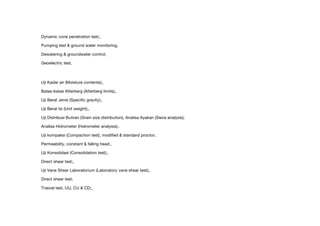 Dynamic cone penetration test;,
Pumping test & ground water monitoring,
Dewatering & groundwater control,
Geoelectric test,
Uji Kadar air (Moisture contents);,
Batas-batas Atterberg (Atterberg limits);,
Uji Berat Jenis (Specific gravity);,
Uji Berat Isi (Unit weight);,
Uji Distribusi Butiran (Grain size distribution), Analisa Ayakan (Sieve analysis);
Analisa Hidrometer (Hidrometer analysis);.
Uji kompaksi (Compaction test), modified & standard proctor;
Permeability, constant & falling head;,
Uji Konsolidasi (Consolidation test);,
Direct shear test;,
Uji Vane Shear Laboratorium (Laboratory vane shear test);,
Direct shear test;
Triaxial test, UU, CU & CD;,
 