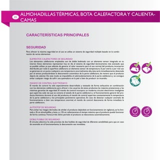 ES
     ALMOHADILLAS TÉRMICAS, BOTA CALEFACTORA Y CALIENTA-
     CAMAS


       CARACTERÍSTICAS PRINCIPALES


       SEGURIDAD
       Para ofrecer la máxima seguridad en el uso se utiliza un sistema de seguridad múltiple basado en la combi-
       nación de varios elementos:

          ELEMENTOS CALEFACTORES DE SEGURIDAD
          Los elementos calefactores empleados son de doble bobinado con un elemento sensor integrado en su
          interior. Estos elementos representan hoy en día el sistema de seguridad técnicamente más avanzado que
          es posible utilizar, ya que además de generar el calor necesario para el uso normal del producto, incorporan

          se generase en un punto cualquiera una temperatura anormalmente alta, ésta sería inmediatamente detectada
          por el sensor, produciéndose la desconexión automática de la parte calefactora, de manera que el producto
          dejaría de calentar. De este modo se imposibilita el sobrecalentamiento de la parte calefactora y se consigue
          evitar cualquier riesgo de sufrir una quemadura en la piel o bien de producir un incendio.

          MANDO DE CONTROL ELECTRÓNICO
          El mando de control ha sido especialmente desarrollado y testeado de forma exhaustiva en combinación
          con los elementos calefactores para ofrecer a los usuarios de estos productos las mejores prestaciones y las
          máximas garantías de seguridad. El mando de control incorpora un moderno circuito electrónico inteligente
          que supervisa cada vez que se conecta el estado de la parte calefactora y el funcionamiento general del pro-
          ducto. Asimismo durante el uso del producto, el mando de control supervisa constantemente la temperatura
          de la parte calefactora y los principales parámetros operativos. En caso de detectar cualquier anomalía de
          funcionamiento o bien una temperatura anormal, el mando de control desconecta de forma inmediata la
          parte calefactora.

          AUTOSTOP DE SEGURIDAD
          Para evitar los riesgos derivados de olvidar el producto dejándolo en funcionamiento sin vigilancia, se ha limi-
          tado a 2h en almohadillas y bota y a 12h en calientacamas el tiempo máximo que el producto puede funcionar
          de forma continua. Transcurrido dicho período el producto se desconecta automáticamente.

          DOBLE FUSIBLE DE SEGURIDAD
          El circuito eléctrico ha sido provisto de dos fusibles de seguridad de diferente sensibilidad, para que en caso
          de anomalía en el funcionamiento, la desconexión sea inmediata.
 