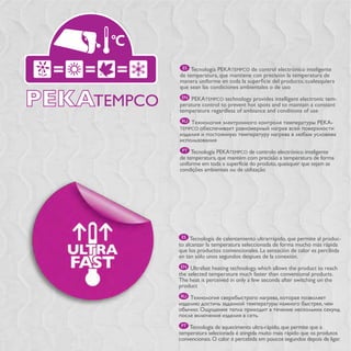 ES Tecnología PEKATEMPCO de control electrónico inteligente
de temperatura, que mantiene con precisión la temperatura de

que sean las condiciones ambientales o de uso
 EN PEKATEMPCO technology provides intelligent electronic tem-
perature control to prevent hot spots and to maintain a constant
temperature regardless of ambiance and conditions of use
 RU                                                              -
TEMPCO



 PT Tecnologia PEKATEMPCO de controlo electrónico inteligente
de temperatura, que mantém com precisão a temperatura de forma
uniforme em toda a superfície do produto, quaisquer que sejam as
condições ambientais ou de utilização




 ES Tecnología de calentamiento ultrarrápido, que permite al produc-
to alcanzar la temperatura seleccionada de forma mucho más rápida
que los productos convencionales. La sensación de calor es percibida
en tan sólo unos segundos despues de la conexión.
 EN Ultrafast heating technology, which allows the product to reach
the selected temperature much faster than conventional products.
The heat is perceived in only a few seconds after switching on the
product
RU




 PT Tecnologia de aquecimento ultra-rápido, que permite que a
temperatura selecionada é atingida muito mais rápido que os produtos
convencionais. O calor é percebida em poucos segundos depois de ligar.
 