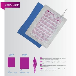 U20P / U30P




    U20P               U30P
                                       ES Almohadillas térmicas universales en PVC, para su
                                      aplicación en cualquier parte del cuerpo.
                                       EN Universal PVC heating pads to apply to any part of
                                      the body.
                                      RU


                                       PT Almofadas térmicas universais em PVC, para apli-
                                      cação em qualquer parte do corpo.
  PVC               PVC
  40x30cm - 110 W   47x39cm - 120 W
 