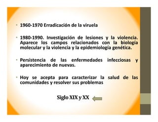 Siglo	XIX	y	XX
• 1960‐1970 Erradicación de la viruela
• 1980‐1990. Investigación de lesiones y la violencia.
Aparece los campos relacionados con la biología
molecular y la violencia y la epidemiología genética.
• Persistencia de las enfermedades infecciosas y
aparecimiento de nuevas.
• Hoy se acepta para caracterizar la salud de las
comunidades y resolver sus problemas
 