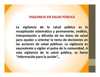VIGILANCIA EN SALUD PÚBLICA
La vigilancia de la salud pública es la
recopilación sistemática y permanente, análisis,
interpretación y difusión de los datos de salud
para ayudar a orientar la toma de decisiones en
las acciones de salud públicas. La vigilancia es
equivalente a vigilar el pulso de la comunidad. A
esta vigilancia de la salud pública, se llama
"Información para la acción",.
 