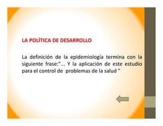 LA POLÍTICA DE DESARROLLO
La definición de la epidemiología termina con la
siguiente frase:"... Y la aplicación de este estudio
para el control de problemas de la salud "
 