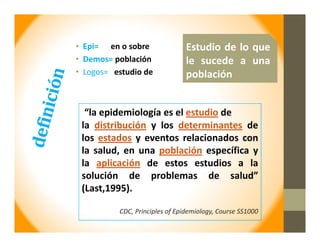 • Epi= en o sobre
• Demos= población
• Logos= estudio de
Estudio de lo que
le sucede a una
población
“la epidemiología es el estudio de
la distribución y los determinantes de
los estados y eventos relacionados con
la salud, en una población específica y
la aplicación de estos estudios a la
solución de problemas de salud”
(Last,1995).
CDC, Principles of Epidemiology, Course SS1000
 