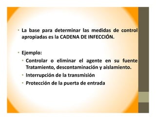• La base para determinar las medidas de control
apropiadas es la CADENA DE INFECCIÓN.
• Ejemplo:
• Controlar o eliminar el agente en su fuente
Tratamiento, descontaminación y aislamiento.
• Interrupción de la transmisión
• Protección de la puerta de entrada
 