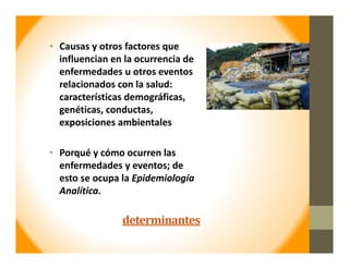 determinantes
• Causas y otros factores que 
influencian en la ocurrencia de 
enfermedades u otros eventos 
relacionados con la salud: 
características demográficas, 
genéticas, conductas, 
exposiciones ambientales
• Porqué y cómo ocurren las 
enfermedades y eventos; de 
esto se ocupa la Epidemiología 
Analítica.
 