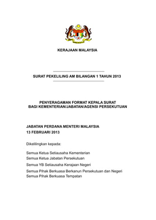 KERAJAAN MALAYSIA
SURAT PEKELILING AM BILANGAN 1 TAHUN 2013
PENYERAGAMAN FORMAT KEPALA SURAT
BAGI KEMENTERIAN/JABATAN/AGENSI PERSEKUTUAN
JABATAN PERDANA MENTERI MALAYSIA
13 FEBRUARI 2013
Dikelilingkan kepada:
Semua Ketua Setiausaha Kementerian
Semua Ketua Jabatan Persekutuan
Semua YB Setiausaha Kerajaan Negeri
Semua Pihak Berkuasa Berkanun Persekutuan dan Negeri
Semua Pihak Berkuasa Tempatan
 