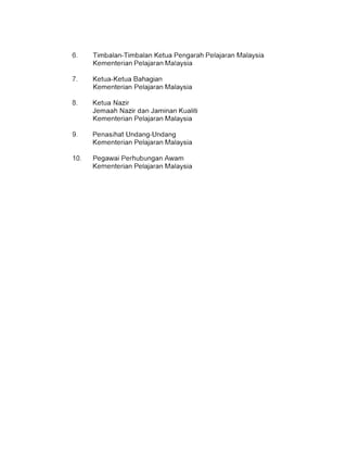 6. 	 Timbalan-Timbalan Ketua Pengarah Pelajaran Malaysia
Kementerian Pelajaran Malaysia
7. 	 Ketua-Ketua Bahagian
Kementerian Pelajaran Malaysia
8. 	 Ketua Nazir
Jemaah Nazir dan Jaminan Kualiti
Kementerian Pelajaran Malaysia
9. 	 Penasihat Undang-Undang
Kementerian Pelajaran Malaysia
10. 	 Pegawai Perhubungan Awam
Kementerian Pelajaran Malaysia
 