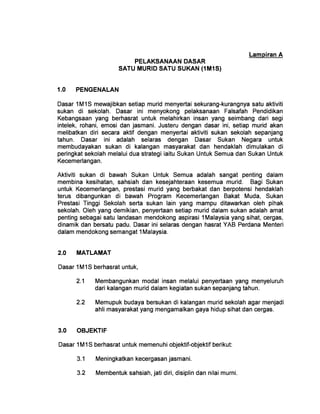 Lampiran A
PELAKSANAAN DASAR 

SATU MURID SATU SUKAN (1M1S) 

1.0 	 PENGENALAN
Dasar 1 M1 S mewajibkan setiap murid menyertai sekurang-kurangnya satu aktiviti
sukan di sekolah. Dasar ini menyokong pelaksanaan Falsafah Pendidikan
Kebangsaan yang berhasrat untuk melahirkan insan yang seimbang dari segi
intelek, rohani, emosi dan jasmani. Justeru dengan dasar ini, setiap murid akan
melibatkan diri secara aktif dengan menyertai aktiviti sukan sekolah sepanjang
tahun. Dasar ini adalah selaras dengan Dasar Sukan Negara untuk
membudayakan sukan di kalangan masyarakat dan hendaklah dimulakan di
peringkat sekolah melalui dua strategi iaitu Sukan Untuk Semua dan Sukan Untuk
Kecemerlangan.
Aktiviti sukan di bawah Sukan Untuk Semua adalah sangat penting dalam
membina kesihatan, sahsiah dan kesejahteraan kesemua murid. Bagi Sukan
untuk Kecemerlangan, prestasi murid yang berbakat dan berpotensi hendaklah
terus dibangunkan di bawah Program Kecemerlangan Bakat Muda, Sukan
Prestasi Tinggi Sekolah serta sukan lain yang mampu ditawarkan oleh pihak
sekolah. Oleh yang demikian, penyertaan setiap murid dalam sukan adalah amat
penting sebagai satu landasan mendokong aspirasi 1 Malaysia yang sihat, cergas,
dinamik dan bersatu padu. Dasar ini selaras dengan hasrat YAB Perdana Menteri
dalam mendokong semangat 1 Malaysia.
2.0 	 MATLAMAT
Dasar 1 M1 S berhasrat untuk,
2.1 	 Membangunkan modal insan melalui penyertaan yang menyeluruh
dari kalangan murid dalam kegiatan sukan sepanjang tahun.
2.2 	 Memupuk budaya bersukan di kalangan murid sekolah agar menjadi
ahli masyarakat yang mengamalkan gaya hidup sihat dan cergas.
3.0 	 OBJEKTIF
Dasar 1 M1 S berhasrat untuk memenuhi objektif-objektif berikut:
3.1 	 Meningkatkan kecergasan jasmani.
3.2 	 Membentuk sahsiah, jati diri, disiplin dan nilai murni.
 