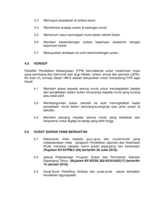 3.3 	 Memupuk perpaduan di antara kaum.
3.4 	 Membentuk budaya sukan di kalangan murid.
3.5 	 Memenuhi naluri semulajadi murid dalam aktiviti fizikal.
3.6 	 Memberi keseimbangan antara keperluan akademik dengan
keperluan fizikal.
3.7 	 Mewujudkan landasan ke arah kecemerlangan sukan.
4.0 	 KONSEP
Falsafah Pendidikan Kebangsaan (FPK) bermatlamat untuk melahirkan insan
yang seimbang dan harmonis dari SGyi intelek, rohani, emosi dan jasmani (JERI).
Ke arah ini, konsep Dasar 1 M1 S adalah diwujudkan untuk menyokong FPK agar
dapat:
4.1 	 Memberi akses kepada semua murid untuk mendapatkan faedah
dari penglibatan dalam sukan khususnya kepada murid yang kurang
atau tidak aktif.
4.2 	 Membangunkan sukan sekolah ke arah meningkatkan kadar
penyertaan murid dalam sekurang-kurangnya satu jenis sukan di
sekolah.
4.3 	 Memberi peluang kepada semua murid yang berbakat dan
berpotensi untuk digilap ke tahap yang lebih tinggi.
5.0 	 SURAT SIARAN YANG BERKAITAN
5.1 	 Kebenaran khas kepada guru-guru dan murid-murid yang
melaksanakan mata pelajaran Pendidikan Jasmani dan Kesihatan
(PJK) memakai pakaian rasmi sukan sepanjang hari berkenaan
(Rujukan KP/KPPM/5 (49) bertarikh 26 Julai 2010).
5.2 	 Jadual Pelaksanaan Program Sukan dan Permainan Sekolah
Sepanjang Tahun (Rujukan KP.BSSK.302-02/03/002(17) bertarikh
14 Januari 2010).
5.3 	 Surat-Surat Pekeliling Ikhtisas dan surat-surat siaran berkaitan
hendaklah digunapakai.
 