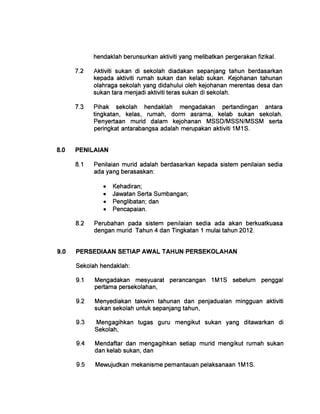 hendaklah berunsurkan aktiviti yang melibatkan pergerakan fizikal.
7.2 	 Aktiviti sukan di sekolah diadakan sepanjang tahun berdasarkan
kepada aktiviti rumah sukan dan kelab sukan. Kejohanan tahunan
olahraga sekolah yang didahului oleh kejohanan merentas desa dan
sukan tara menjadi aktiviti teras sukan di sekolah.
7.3 	 Pihak sekolah hendaklah mengadakan pertandingan antara
tingkatan, kelas, rumah, dorm asrama, kelab sukan sekolah.
Penyertaan murid dalam kejohanan MSSD/MSSN/MSSM serta
peringkat antarabangsa adalah merupakan aktiviti 1M1S.
8.0 	 PENILAIAN
8.1 	 Penilaian murid adalah berdasarkan kepada sistem penilaian sedia
ada yang berasaskan:
• Kehadiran;
• Jawatan Serta Sumbangan;
• Penglibatan; dan
• Pencapaian.
8.2 	 Perubahan pada sistem penilaian sedia ada akan berkuatkuasa
dengan murid Tahun 4 dan Tingkatan 1 mulai tahun 2012.
9.0 	 PERSEDIAAN SETIAP AWAL TAHUN PERSEKOLAHAN
Sekolah hendaklah:
9.1 	 Mengadakan mesyuarat perancangan 1M1S sebelum penggal
pertama persekolahan,
9.2 	 Menyediakan takwim tahunan dan penjadualan mingguan aktiviti
sukan sekolah untuk sepanjang tahun,
9.3 	 Mengagihkan tugas guru mengikut sukan yang ditawarkan di
Sekolah,
9.4 	 Mendaftar dan mengagihkan setiap murid mengikut rumah sukan
dan kelab sukan, dan
9.5 	 Mewujudkan mekanisme pemantauan pelaksanaan 1M1S.
 