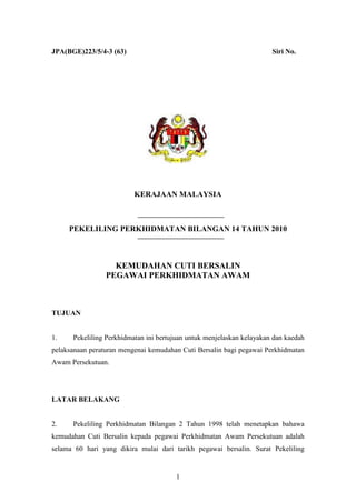JPA(BGE)223/5/4-3 (63)                                                 Siri No.




                          KERAJAAN MALAYSIA



     PEKELILING PERKHIDMATAN BILANGAN 14 TAHUN 2010



                   KEMUDAHAN CUTI BERSALIN
                 PEGAWAI PERKHIDMATAN AWAM



TUJUAN


1.    Pekeliling Perkhidmatan ini bertujuan untuk menjelaskan kelayakan dan kaedah
pelaksanaan peraturan mengenai kemudahan Cuti Bersalin bagi pegawai Perkhidmatan
Awam Persekutuan.




LATAR BELAKANG


2.    Pekeliling Perkhidmatan Bilangan 2 Tahun 1998 telah menetapkan bahawa
kemudahan Cuti Bersalin kepada pegawai Perkhidmatan Awam Persekutuan adalah
selama 60 hari yang dikira mulai dari tarikh pegawai bersalin. Surat Pekeliling


                                       1
 