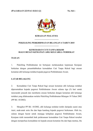 1
JPA.SARAAN 223/5/4-3 JLD.3 (2) No. Siri :
KERAJAAN MALAYSIA
PEKELILING PERKHIDMATAN BILANGAN 4 TAHUN 2015
KEMUDAHAN CUTI TANPA REKOD
BAGI URUSAN KEMATIAN AHLI KELUARGA TERDEKAT
TUJUAN
1. Pekeliling Perkhidmatan ini bertujuan melaksanakan keputusan Kerajaan
berkaitan dengan penambahbaikan kemudahan Cuti Tanpa Rekod bagi urusan
kematian ahli keluarga terdekat kepada pegawai Perkhidmatan Awam.
LATAR BELAKANG
2. Kemudahan Cuti Tanpa Rekod bagi urusan kematian ahli keluarga terdekat
diperuntukkan kepada pegawai Perkhidmatan Awam selama tiga (3) hari untuk
menziarahi jenazah dan membantu urusan berkaitan dengan kematian ahli keluarga
terdekat yang dilaksanakan melalui Pekeliling Perkhidmatan Bilangan 10 Tahun 2002
(PP Bil. 10/2002).
3. Mengikut PP Bil. 10/2002, ahli keluarga terdekat terdiri daripada suami atau
isteri, anak-anak serta ibu dan bapa kandung kepada pegawai berkenaan. Oleh itu,
selaras dengan hasrat untuk menjaga kebajikan pegawai Perkhidmatan Awam,
Kerajaan telah menambah baik pelaksanaan kemudahan Cuti Tanpa Rekod tersebut
dengan memperluas kemudahan ini kepada urusan kematian ibu dan bapa mentua, ibu
 