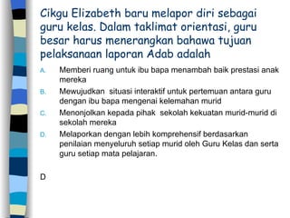 Cikgu Elizabeth baru melapor diri sebagai guru kelas. Dalam taklimat orientasi, guru besar harus menerangkan bahawa tujuan pelaksanaan laporan Adab adalah  Memberi ruang untuk ibu bapa menambah baik prestasi anak mereka Mewujudkan  situasi interaktif untuk pertemuan antara guru dengan ibu bapa mengenai kelemahan murid  Menonjolkan kepada pihak  sekolah kekuatan murid-murid di sekolah mereka Melaporkan dengan lebih komprehensif berdasarkan penilaian menyeluruh setiap murid oleh Guru Kelas dan serta guru setiap mata pelajaran. D 