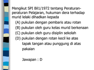 Mengikut SPI Bil1/1972 tentang Peraturan-peraturan Pelajaran, hukuman dera terhadap murid lelaki dihadkan kepada (A) pukulan dengan pembaris atau rotan (B) pukulan oleh guru kelas murid berkenaan (C) pukulan oleh guru disiplin sekolah (D) pukulan dengan rotan kecil ke atas tapak tangan atau punggung di atas  pakaian  Jawapan : D 