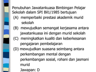 Penubuhan Jawatankuasa Bimbingan Pelajar Sekolah dalam SPI Bil1/1985 bertujuan (A)  memperbaiki prestasi akademik murid  sekolah (B)  mewujudkan semangat kerjasama antara  jawatankuasa ini dengan murid sekolah (C)  meningkatkan kualiti dan keberkesanan pengajaran pembelajaran (D) mewujudkan suasana seimbang antara  perkembangan mental dengan  perkembangan sosial, rohani dan jasmani  murid Jawapan: D 