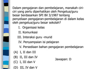 Dalam pengajaran dan pembelajaran, manakah ciri-ciri yang perlu diperhatikan oleh Pengetua/guru besar berdasarkan SPI Bil 3/1987 tentang penyeliaan pengajaran-pembelajaran di dalam kelas oleh pengetua/guru besar sekolah? I.  Organisasi kelas II. Komunkasi  III. Interaksi guru -murid IV. Penyampaian isi pelajaran V. Persediaan bahan pengajaran pembelajaran (A)  I, II dan III (B)  II, III dan IV (C)  I, III dan V (D)  III, IV dan V  Jawapan: D 