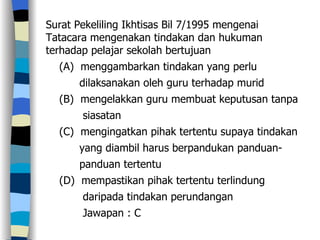 Surat Pekeliling Ikhtisas Bil 7/1995 mengenai Tatacara mengenakan tindakan dan hukuman terhadap pelajar sekolah bertujuan (A)  menggambarkan tindakan yang perlu  dilaksanakan oleh guru terhadap murid (B)  mengelakkan guru membuat keputusan tanpa siasatan (C)  mengingatkan pihak tertentu supaya tindakan  yang diambil harus berpandukan panduan- panduan tertentu (D)  mempastikan pihak tertentu terlindung  daripada tindakan perundangan  Jawapan : C 