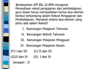 Berdasarkan SPI BIL.3/1999 mengenai Penyediaan rekod pengajaran dan pembelajaran, guru besar harus mempastikan hanya dua elemen berikut terkandung dalam Rekod Pengajaran dan Pembelajaran. Manakah antara dua elemen yang perlu ada dalam Rekod? I.  Rancangan Pelajaran Tahunan II.  Rancangan Aktiviti Tahunan III.  Rancangan Pelajaran Mingguan IV.  Rancangan Pelajaran Harian I dan III  (C) II dan III  II dan IV  (D)  I dan IV Jawapan : D 