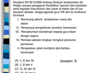 Mengikut SPI Bil 9/2000 tentang Panduan keselamatan diri Pelajar semasa pengajaran Pendidikan Jasmani dan kesihatan serta kegiatan kokurikulum dan sukan di dalam dan di luar kawasan sekolah, tanggungjawab guru PJK dan ko kurikulum termasuk I.  Merancang aktiviti  berdasarkan ruang dan  alatan  II.  Mempunyai pengetahuan prosedur kecemasan  III.  Memaklumkan kecederaan kepada guru besar dengan segera  IV. Memakai pakaian lengkap mengikut peraturan  permainan  V. Mengadakan pelan kontijensi jika berlaku kecemasan (A)  I, II dan III (B)  I, II dan V (C)  II, III dan IV (D)  III, IV dan V  Jawapan: B 