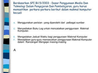 Berdasarkan SPI Bil.5/2003 : Dasar Penggunaan Media Dan  Teknologi Dalam Pengajaran Dan Pembelajaran, guru harus  memastikan  perkara-perkara berikut dalam makmal komputer kecuali Menggunakan perisian  yang diperolehi dari  pelbagai sumber  Menyediakan Buku Log untuk mencatatkan penggunaan  Makmal Komputer.  Mengadakan Jadual Waktu bagi penggunaan Makmal Komputer Mewajibkan guru-guru memasukkan penggunaan Makmal Komputer  dalam  Rancangan Mengajar masing-masing A 