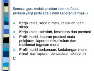 Semasa guru melaksanakan laporan Adab, perkara yang perlu ada dalam Laporan termasuk Kerja kelas, kerja rumah, kelakuan  dan sikap. Kerja kelas, sahsiah, kesihatan dan prestasi Profil murid, laporan prestasi mata pelajaran, laporan kokurikulum dan maklumat tugasan murid Profil murid berkenaan, kedatangan murid, minat  dan laporan pencapaian akademik C 
