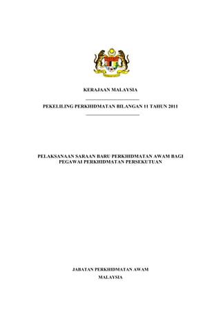 KERAJAAN MALAYSIA


 PEKELILING PERKHIDMATAN BILANGAN 11 TAHUN 2011




PELAKSANAAN SARAAN BARU PERKHIDMATAN AWAM BAGI
       PEGAWAI PERKHIDMATAN PERSEKUTUAN




           JABATAN PERKHIDMATAN AWAM
                   MALAYSIA
 