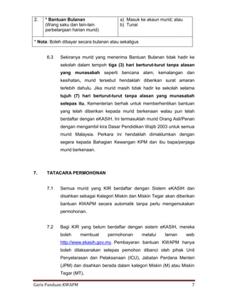 Garis Panduan KWAPM 7
6.3 Sekiranya murid yang menerima Bantuan Bulanan tidak hadir ke
sekolah dalam tempoh tiga (3) hari berturut-turut tanpa alasan
yang munasabah seperti bencana alam, kemalangan dan
kesihatan, murid tersebut hendaklah diberikan surat amaran
terlebih dahulu. Jika murid masih tidak hadir ke sekolah selama
tujuh (7) hari berturut-turut tanpa alasan yang munasabah
selepas itu, Kementerian berhak untuk memberhentikan bantuan
yang telah diberikan kepada murid berkenaan walau pun telah
berdaftar dengan eKASIH. Ini termasuklah murid Orang Asli/Penan
dengan mengambil kira Dasar Pendidikan Wajib 2003 untuk semua
murid Malaysia. Perkara ini hendaklah dimaklumkan dengan
segera kepada Bahagian Kewangan KPM dan ibu bapa/penjaga
murid berkenaan.
7. TATACARA PERMOHONAN
7.1 Semua murid yang KIR berdaftar dengan Sistem eKASIH dan
disahkan sebagai Kategori Miskin dan Miskin Tegar akan diberikan
bantuan KWAPM secara automatik tanpa perlu mengemukakan
permohonan.
7.2 Bagi KIR yang belum berdaftar dengan sistem eKASIH, mereka
boleh membuat permohonan melalui laman web
http://www.ekasih.gov.my. Pembayaran bantuan KWAPM hanya
boleh dilaksanakan selepas pemohon dibanci oleh pihak Unit
Penyelarasan dan Pelaksanaan (ICU), Jabatan Perdana Menteri
(JPM) dan disahkan berada dalam kategori Miskin (M) atau Miskin
Tegar (MT).
2. * Bantuan Bulanan
(Wang saku dan lain-lain
perbelanjaan harian murid)
a) Masuk ke akaun murid; atau
b) Tunai
* Nota: Boleh dibayar secara bulanan atau sekaligus
 
