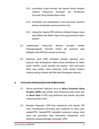 Garis Panduan KWAPM 9
8.2.2 memastikan urusan terimaan dan bayaran dibuat mengikut
Tatacara Pengurusan Kewangan dan Perakaunan
Kumpulan Wang Sekolah/Akaun Khas;
8.2.3 memastikan dan mengesahkan murid yang layak menerima
bantuan berdasarkan senarai penerima; dan
8.2.4 melaporkan kepada KPM sekiranya terdapat keraguan pada
status Miskin atau Miskin Tegar murid yang tersenarai dalam
eKASIH.
8.3 Jawatankuasa Pengurusan Bantuan peringkat sekolah
bertanggungjawab mematuhi kriteria dan peraturan yang
ditetapkan oleh KPM dari semasa ke semasa.
8.4 Sekiranya pihak KPM mendapati terdapat sebarang unsur
penipuan atau ketidakjujuran dalam proses pendaftaran ke dalam
sistem eKASIH, urusan terimaan dan bayaran oleh mana-mana
pihak yang terlibat, pihak berkenaan boleh diambil tindakan
undang-undang di bawah Akta 694 (Akta Pencegahan Rasuah).
9. TATACARA PERAKAUNAN DAN PEMBAYARAN
9.1 Semua peruntukan disalurkan terus ke Akaun Kumpulan Wang
Kerajaan (KWK) bagi sekolah yang mempunyai akaun bank atau
ke Akaun Khas di PPD yang berkenaan bagi sekolah yang tidak
mempunyai akaun bank.
9.2 Bahagian Kewangan, KPM akan menghantar surat kepada JPN
untuk memaklumkan peruntukan akan disalurkan ke akaun bank
sekolah/PPD. Sekolah/PPD hendaklah menyemak dengan bank
sama ada peruntukan telah dimasukkan berdasarkan surat
makluman daripada Bahagian Kewangan, KPM.
 