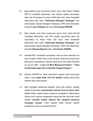 Garis Panduan KWAPM 10
9.3 Bagi sekolah yang mempunyai akaun bank, Resit Rasmi Pejabat
(RP.01) hendaklah dikeluarkan oleh sekolah apabila peruntukan
telah sah dimasukkan ke Akaun KWK oleh bank. Resit hendaklah
dikeluarkan atas nama “Setiausaha Bahagian Kewangan” dan
dikemukakan kepada Bahagian Kewangan, KPM serta direkodkan
di bawah Lajur Pelbagai atas nama Peruntukan KWAPM.
9.4 Bagi sekolah yang tidak mempunyai akaun bank, Resit Kew.38
hendaklah dikeluarkan oleh PPD apabila peruntukan telah sah
dimasukkan ke Akaun Khas oleh bank. Resit hendaklah
dikeluarkan atas nama “Setiausaha Bahagian Kewangan” dan
dikemukakan kepada Bahagian Kewangan, KPM serta direkodkan
di bawah Bayaran-Bayaran Lain - Peruntukan KWAPM.
9.5 Sekolah/PPD hendaklah memastikan tiada caj bank dikenakan ke
atas transaksi melalui akaun bank kerajaan sepertimana keputusan
Mesyuarat Penyelarasan Operasi Bank-Bank Bil.1/2006 bertarikh
25 Januari 2006 di para 3.5 Minit Mesyuarat tersebut - “Tiada
caj dikenakan bagi semua transaksi dengan Kerajaan”.
9.6 Bantuan KWAPM ini perlu diserahkan kepada murid yang layak
dalam masa empat belas (14) hari bekerja selepas peruntukan
diterima oleh pihak sekolah.
9.7 Bagi mengelak berlakunya kejadian yang tidak diingini, sekolah
adalah dinasihatkan memasukkan bantuan terus ke akaun bank
murid. Walau bagaimanapun sekiranya pengagihan dilaksanakan
secara tunai, tatacara pengeluaran wang tunai dari bank oleh pihak
sekolah mestilah mudah, selamat dan mengikut peraturan
kewangan semasa. Pihak sekolah boleh memilih kaedah
pengeluaran wang tunai seperti berikut :
 