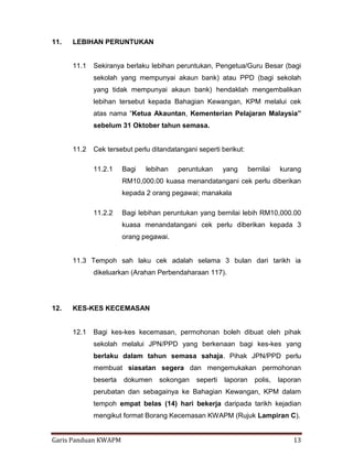 Garis Panduan KWAPM 13
11. LEBIHAN PERUNTUKAN
11.1 Sekiranya berlaku lebihan peruntukan, Pengetua/Guru Besar (bagi
sekolah yang mempunyai akaun bank) atau PPD (bagi sekolah
yang tidak mempunyai akaun bank) hendaklah mengembalikan
lebihan tersebut kepada Bahagian Kewangan, KPM melalui cek
atas nama “Ketua Akauntan, Kementerian Pelajaran Malaysia”
sebelum 31 Oktober tahun semasa.
11.2 Cek tersebut perlu ditandatangani seperti berikut:
11.2.1 Bagi lebihan peruntukan yang bernilai kurang
RM10,000.00 kuasa menandatangani cek perlu diberikan
kepada 2 orang pegawai; manakala
11.2.2 Bagi lebihan peruntukan yang bernilai lebih RM10,000.00
kuasa menandatangani cek perlu diberikan kepada 3
orang pegawai.
11.3 Tempoh sah laku cek adalah selama 3 bulan dari tarikh ia
dikeluarkan (Arahan Perbendaharaan 117).
12. KES-KES KECEMASAN
12.1 Bagi kes-kes kecemasan, permohonan boleh dibuat oleh pihak
sekolah melalui JPN/PPD yang berkenaan bagi kes-kes yang
berlaku dalam tahun semasa sahaja. Pihak JPN/PPD perlu
membuat siasatan segera dan mengemukakan permohonan
beserta dokumen sokongan seperti laporan polis, laporan
perubatan dan sebagainya ke Bahagian Kewangan, KPM dalam
tempoh empat belas (14) hari bekerja daripada tarikh kejadian
mengikut format Borang Kecemasan KWAPM (Rujuk Lampiran C).
 