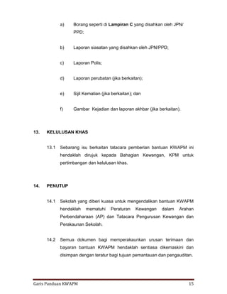 Garis Panduan KWAPM 15
a) Borang seperti di Lampiran C yang disahkan oleh JPN/
PPD;
b) Laporan siasatan yang disahkan oleh JPN/PPD;
c) Laporan Polis;
d) Laporan perubatan (jika berkaitan);
e) Sijil Kematian (jika berkaitan); dan
f) Gambar Kejadian dan laporan akhbar (jika berkaitan).
13. KELULUSAN KHAS
13.1 Sebarang isu berkaitan tatacara pemberian bantuan KWAPM ini
hendaklah dirujuk kepada Bahagian Kewangan, KPM untuk
pertimbangan dan kelulusan khas.
14. PENUTUP
14.1 Sekolah yang diberi kuasa untuk mengendalikan bantuan KWAPM
hendaklah mematuhi Peraturan Kewangan dalam Arahan
Perbendaharaan (AP) dan Tatacara Pengurusan Kewangan dan
Perakaunan Sekolah.
14.2 Semua dokumen bagi memperakaunkan urusan terimaan dan
bayaran bantuan KWAPM hendaklah sentiasa dikemaskini dan
disimpan dengan teratur bagi tujuan pemantauan dan pengauditan.
 